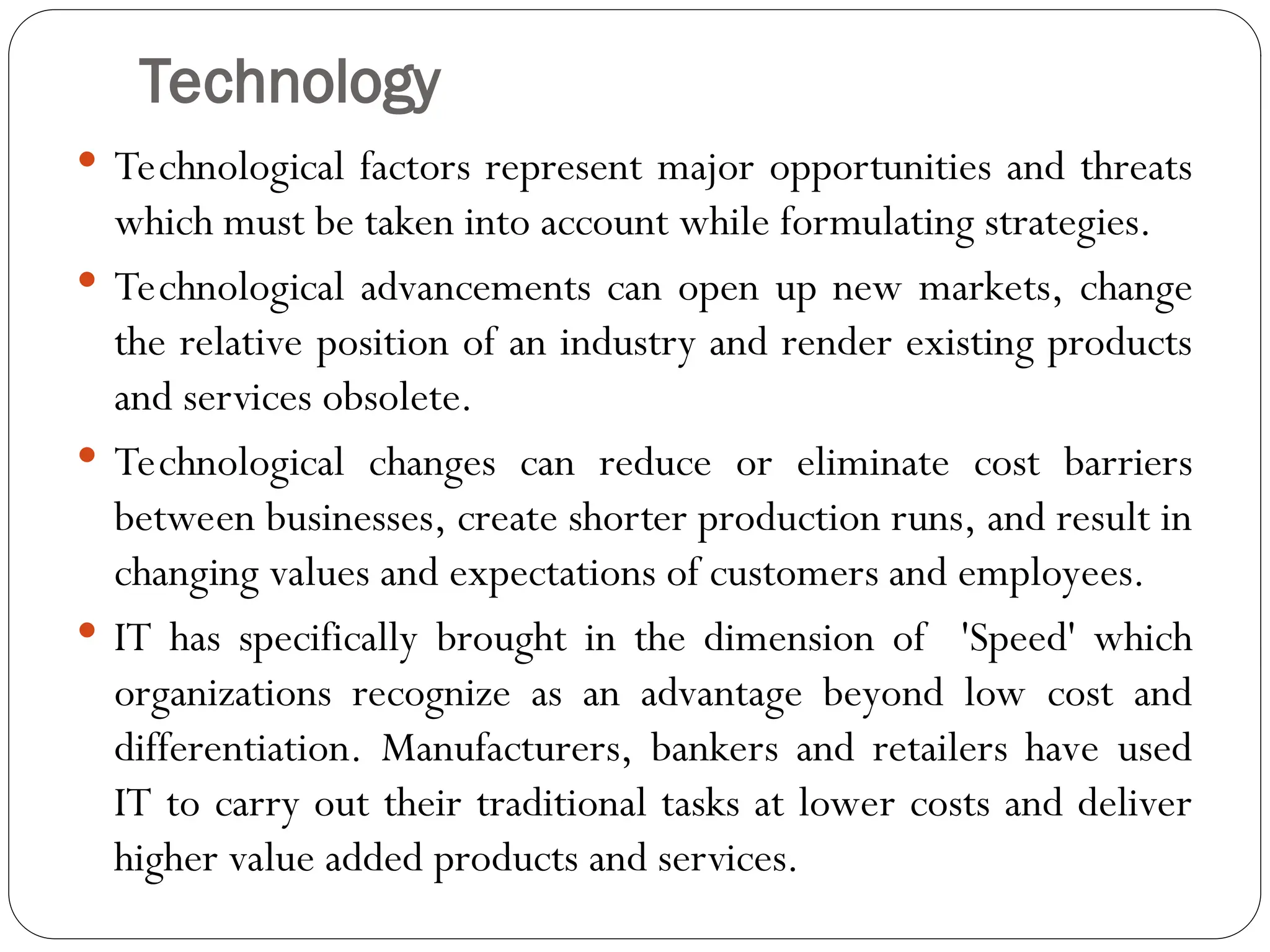 Technology
 Technological factors represent major opportunities and threats
which must be taken into account while formulating strategies.
 Technological advancements can open up new markets, change
the relative position of an industry and render existing products
and services obsolete.
 Technological changes can reduce or eliminate cost barriers
between businesses, create shorter production runs, and result in
changing values and expectations of customers and employees.
 IT has specifically brought in the dimension of 'Speed' which
organizations recognize as an advantage beyond low cost and
differentiation. Manufacturers, bankers and retailers have used
IT to carry out their traditional tasks at lower costs and deliver
higher value added products and services.
 