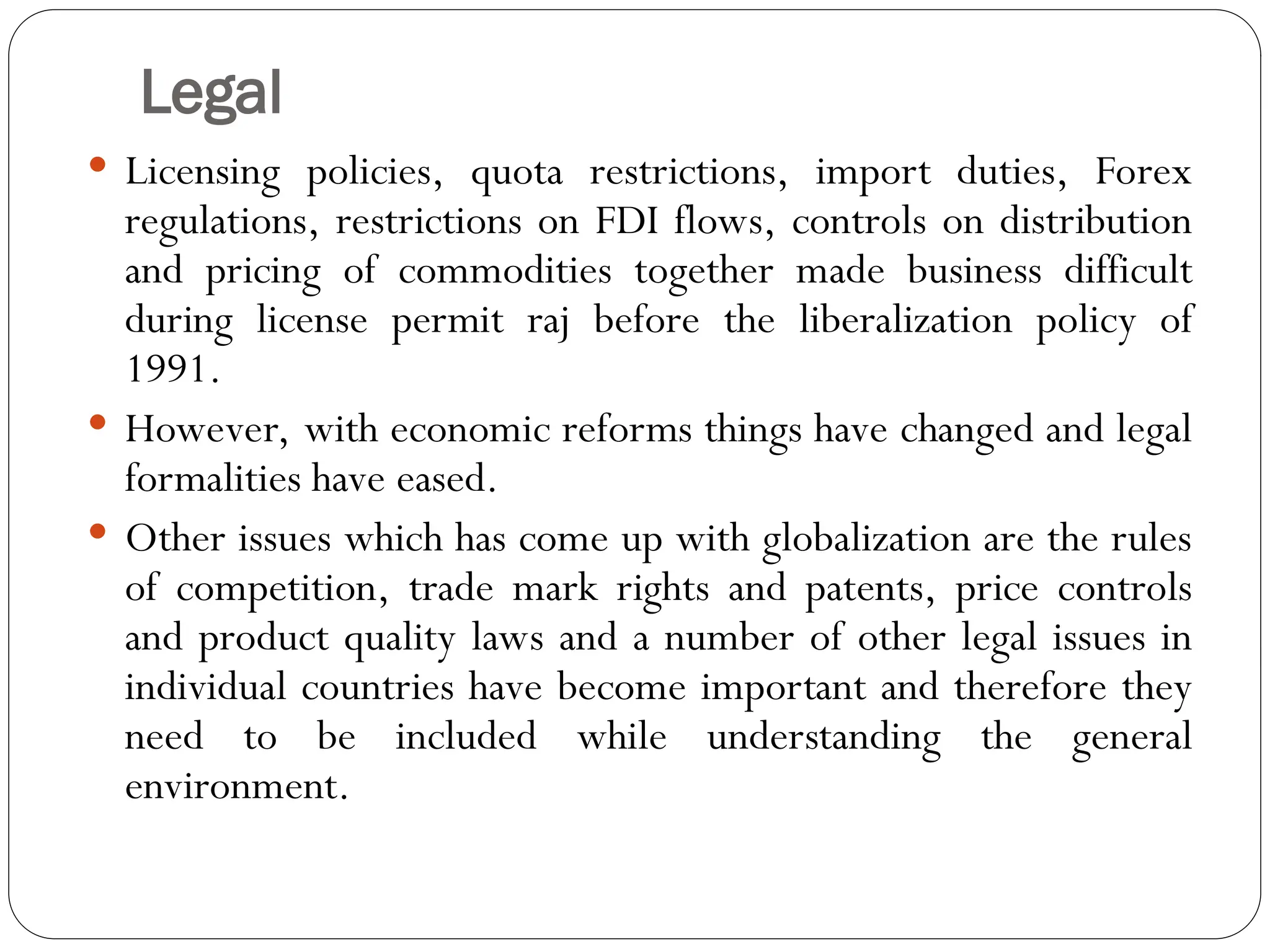 Legal
 Licensing policies, quota restrictions, import duties, Forex
regulations, restrictions on FDI flows, controls on distribution
and pricing of commodities together made business difficult
during license permit raj before the liberalization policy of
1991.
 However, with economic reforms things have changed and legal
formalities have eased.
 Other issues which has come up with globalization are the rules
of competition, trade mark rights and patents, price controls
and product quality laws and a number of other legal issues in
individual countries have become important and therefore they
need to be included while understanding the general
environment.
 