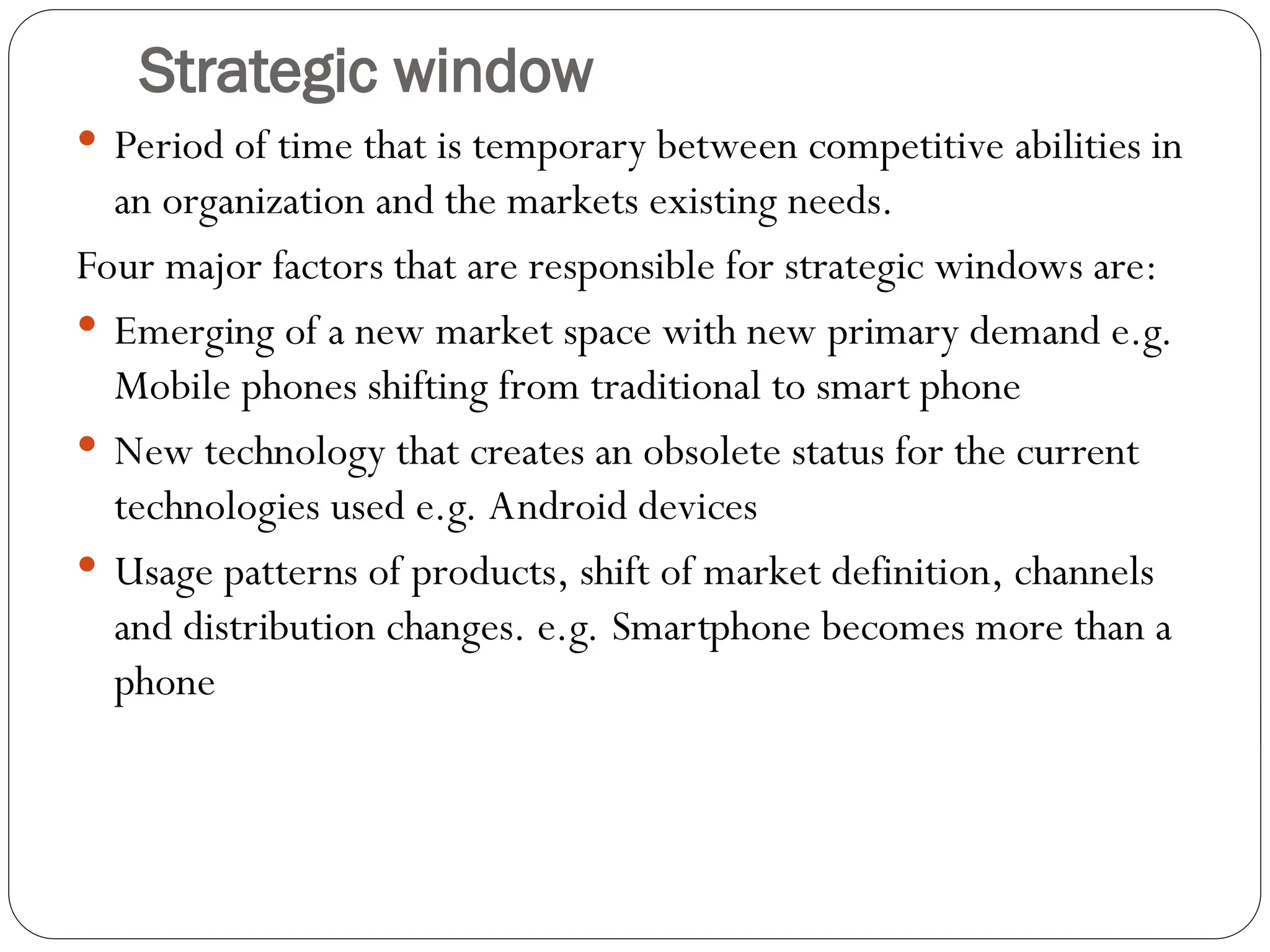 Strategic window
 Period of time that is temporary between competitive abilities in
an organization and the markets existing needs.
Four major factors that are responsible for strategic windows are:
 Emerging of a new market space with new primary demand e.g.
Mobile phones shifting from traditional to smart phone
 New technology that creates an obsolete status for the current
technologies used e.g. Android devices
 Usage patterns of products, shift of market definition, channels
and distribution changes. e.g. Smartphone becomes more than a
phone
 