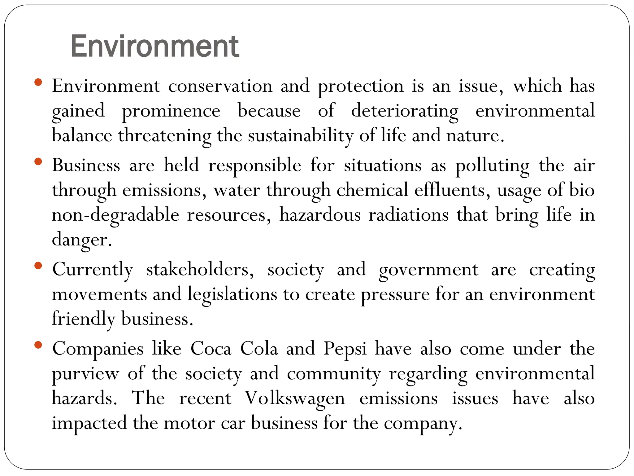 Environment
 Environment conservation and protection is an issue, which has
gained prominence because of deteriorating environmental
balance threatening the sustainability of life and nature.
 Business are held responsible for situations as polluting the air
through emissions, water through chemical effluents, usage of bio
non-degradable resources, hazardous radiations that bring life in
danger.
 Currently stakeholders, society and government are creating
movements and legislations to create pressure for an environment
friendly business.
 Companies like Coca Cola and Pepsi have also come under the
purview of the society and community regarding environmental
hazards. The recent Volkswagen emissions issues have also
impacted the motor car business for the company.
 