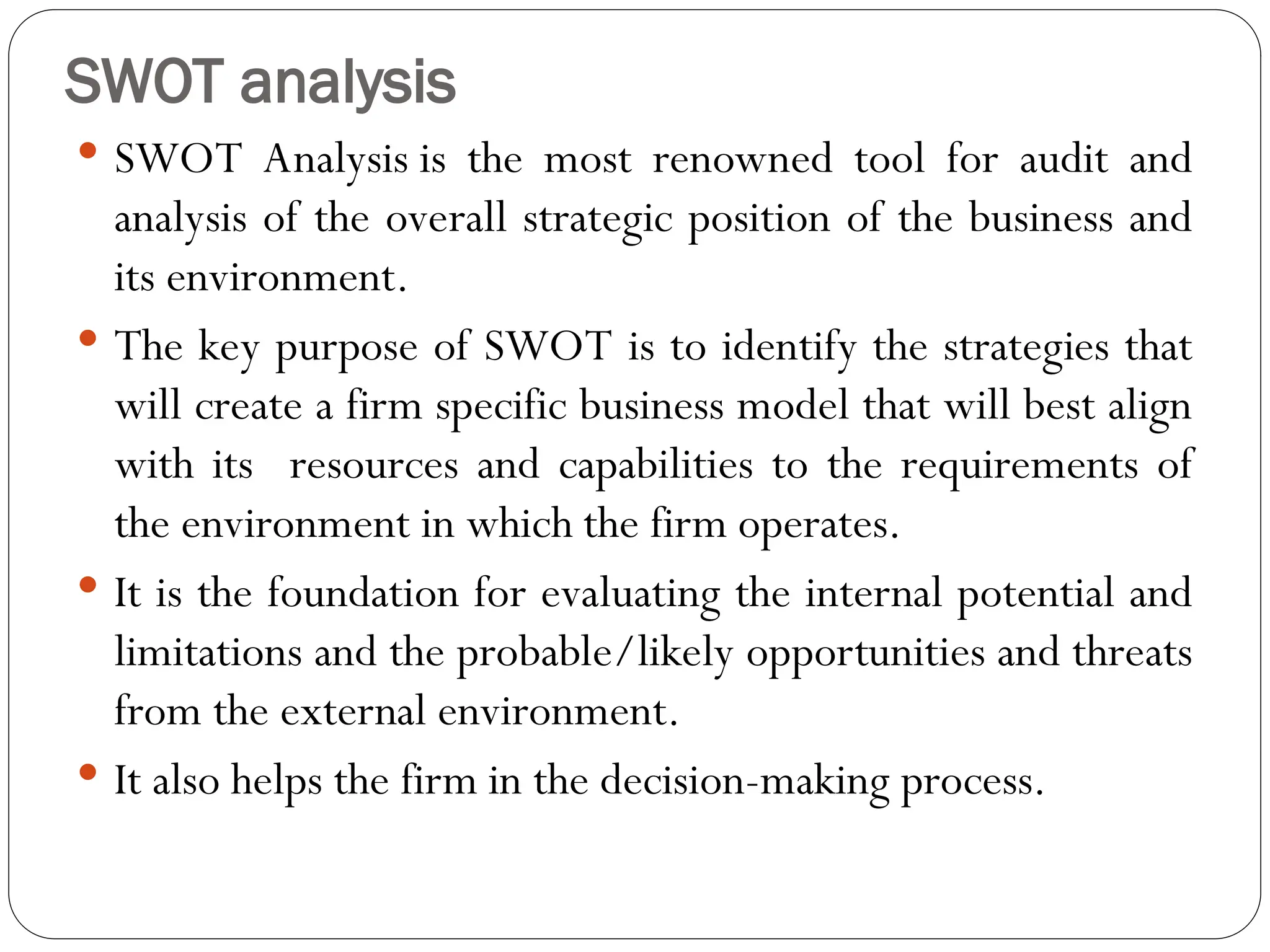 SWOT analysis
 SWOT Analysis is the most renowned tool for audit and
analysis of the overall strategic position of the business and
its environment.
 The key purpose of SWOT is to identify the strategies that
will create a firm specific business model that will best align
with its resources and capabilities to the requirements of
the environment in which the firm operates.
 It is the foundation for evaluating the internal potential and
limitations and the probable/likely opportunities and threats
from the external environment.
 It also helps the firm in the decision-making process.
 