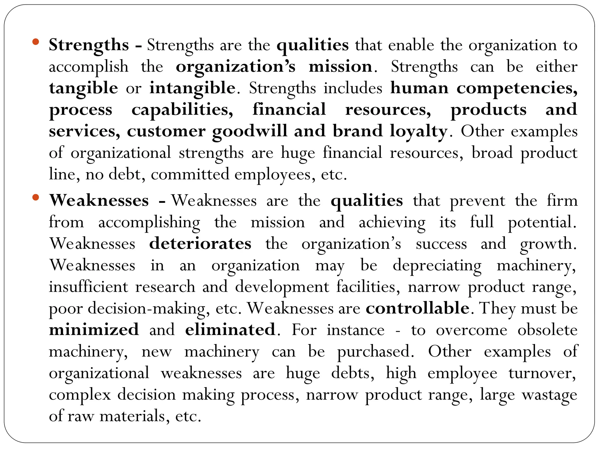  Strengths - Strengths are the qualities that enable the organization to
accomplish the organization’s mission. Strengths can be either
tangible or intangible. Strengths includes human competencies,
process capabilities, financial resources, products and
services, customer goodwill and brand loyalty. Other examples
of organizational strengths are huge financial resources, broad product
line, no debt, committed employees, etc.
 Weaknesses - Weaknesses are the qualities that prevent the firm
from accomplishing the mission and achieving its full potential.
Weaknesses deteriorates the organization’s success and growth.
Weaknesses in an organization may be depreciating machinery,
insufficient research and development facilities, narrow product range,
poor decision-making, etc. Weaknesses are controllable. They must be
minimized and eliminated. For instance - to overcome obsolete
machinery, new machinery can be purchased. Other examples of
organizational weaknesses are huge debts, high employee turnover,
complex decision making process, narrow product range, large wastage
of raw materials, etc.
 