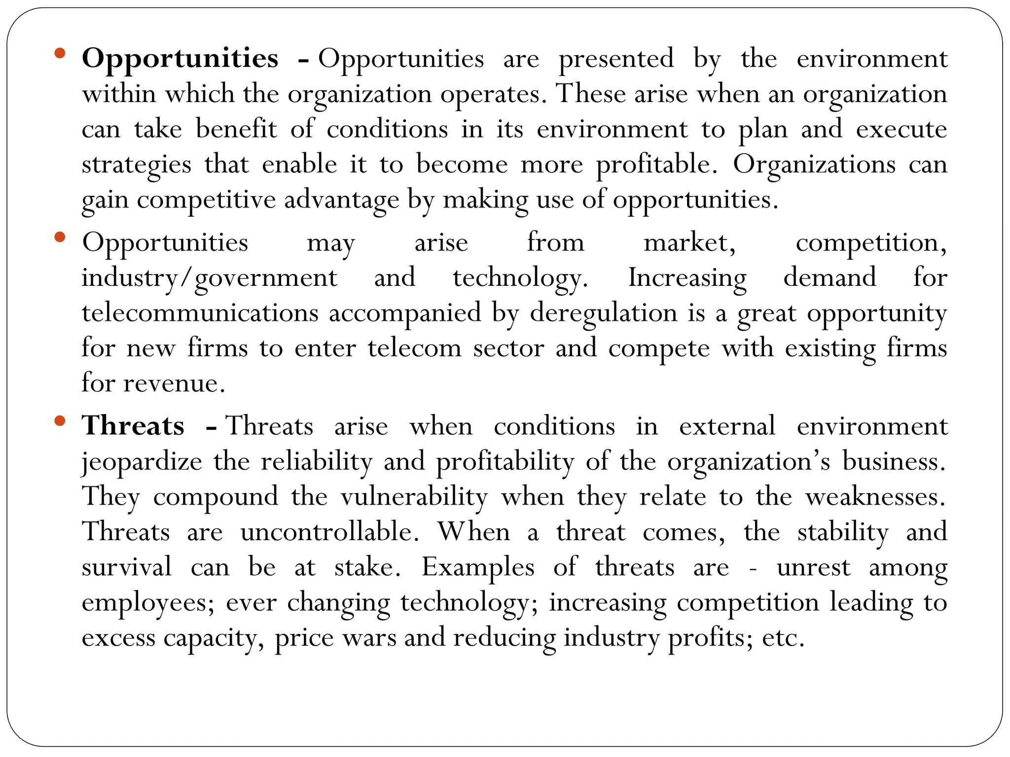  Opportunities - Opportunities are presented by the environment
within which the organization operates. These arise when an organization
can take benefit of conditions in its environment to plan and execute
strategies that enable it to become more profitable. Organizations can
gain competitive advantage by making use of opportunities.
 Opportunities may arise from market, competition,
industry/government and technology. Increasing demand for
telecommunications accompanied by deregulation is a great opportunity
for new firms to enter telecom sector and compete with existing firms
for revenue.
 Threats - Threats arise when conditions in external environment
jeopardize the reliability and profitability of the organization’s business.
They compound the vulnerability when they relate to the weaknesses.
Threats are uncontrollable. When a threat comes, the stability and
survival can be at stake. Examples of threats are - unrest among
employees; ever changing technology; increasing competition leading to
excess capacity, price wars and reducing industry profits; etc.
 