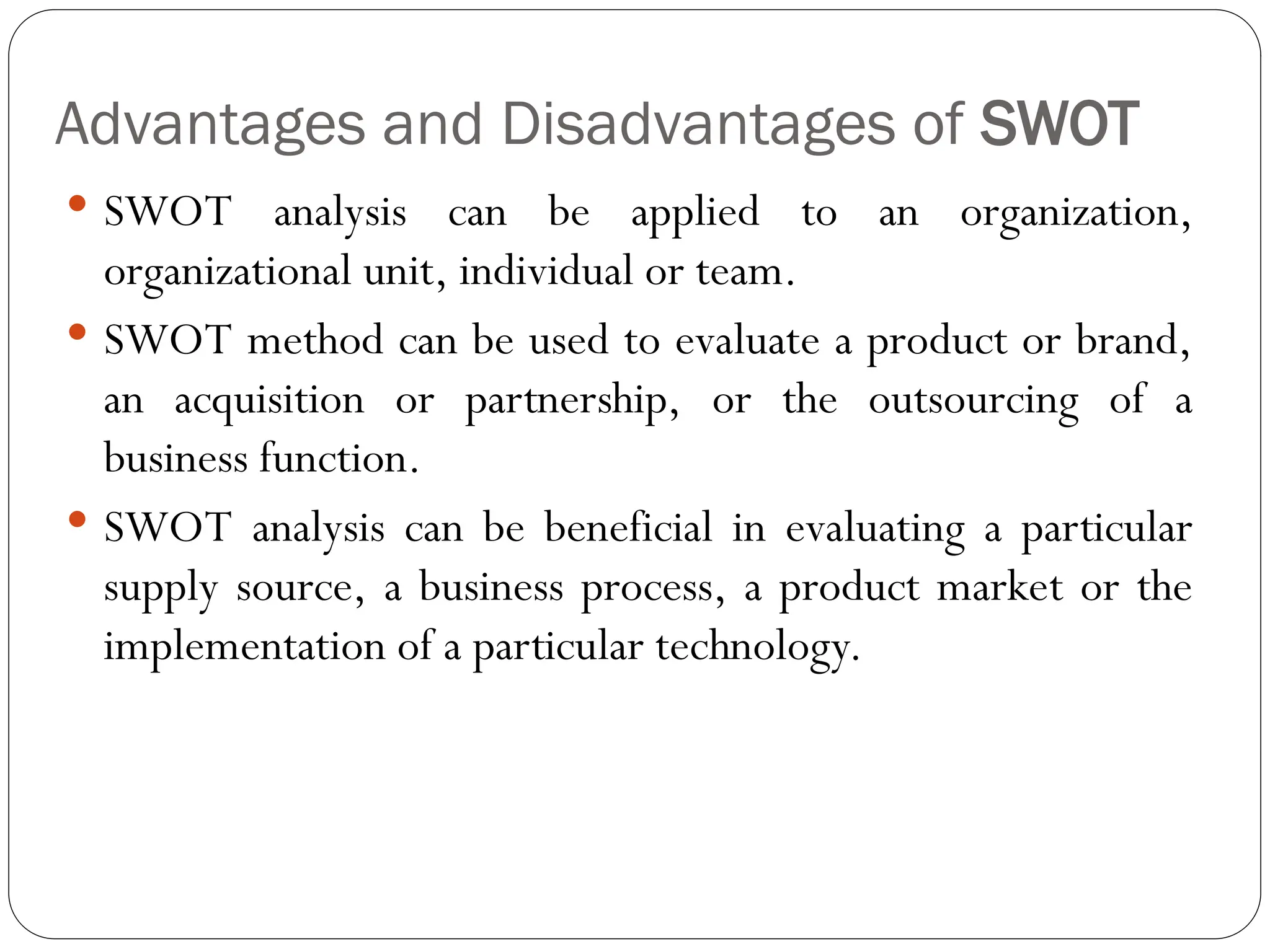 Advantages and Disadvantages of SWOT
 SWOT analysis can be applied to an organization,
organizational unit, individual or team.
 SWOT method can be used to evaluate a product or brand,
an acquisition or partnership, or the outsourcing of a
business function.
 SWOT analysis can be beneficial in evaluating a particular
supply source, a business process, a product market or the
implementation of a particular technology.
 