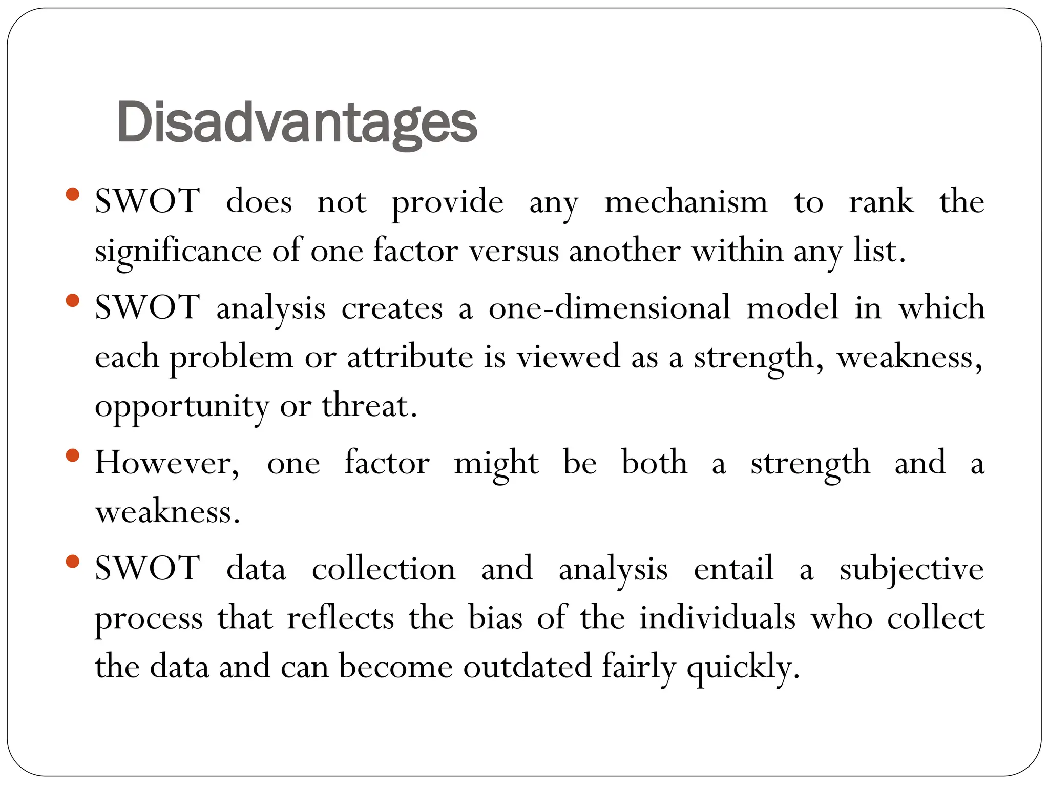 Disadvantages
 SWOT does not provide any mechanism to rank the
significance of one factor versus another within any list.
 SWOT analysis creates a one-dimensional model in which
each problem or attribute is viewed as a strength, weakness,
opportunity or threat.
 However, one factor might be both a strength and a
weakness.
 SWOT data collection and analysis entail a subjective
process that reflects the bias of the individuals who collect
the data and can become outdated fairly quickly.
 