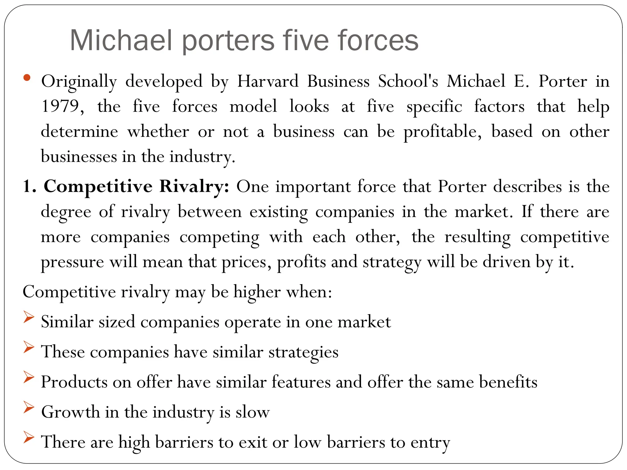 Michael porters five forces
 Originally developed by Harvard Business School's Michael E. Porter in
1979, the five forces model looks at five specific factors that help
determine whether or not a business can be profitable, based on other
businesses in the industry.
1. Competitive Rivalry: One important force that Porter describes is the
degree of rivalry between existing companies in the market. If there are
more companies competing with each other, the resulting competitive
pressure will mean that prices, profits and strategy will be driven by it.
Competitive rivalry may be higher when:
 Similar sized companies operate in one market
 These companies have similar strategies
 Products on offer have similar features and offer the same benefits
 Growth in the industry is slow
 There are high barriers to exit or low barriers to entry
 