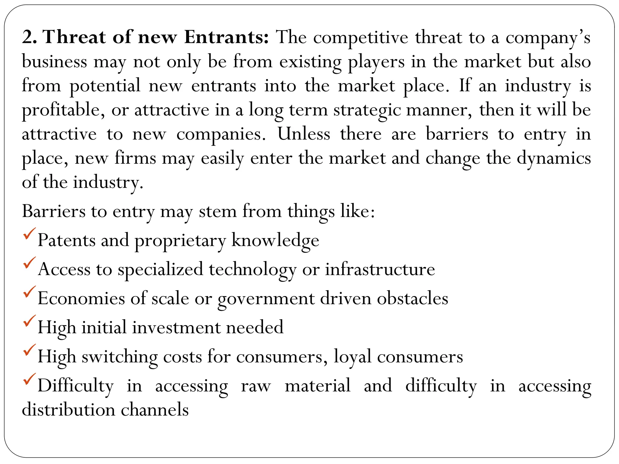 2. Threat of new Entrants: The competitive threat to a company’s
business may not only be from existing players in the market but also
from potential new entrants into the market place. If an industry is
profitable, or attractive in a long term strategic manner, then it will be
attractive to new companies. Unless there are barriers to entry in
place, new firms may easily enter the market and change the dynamics
of the industry.
Barriers to entry may stem from things like:
Patents and proprietary knowledge
Access to specialized technology or infrastructure
Economies of scale or government driven obstacles
High initial investment needed
High switching costs for consumers, loyal consumers
Difficulty in accessing raw material and difficulty in accessing
distribution channels
 