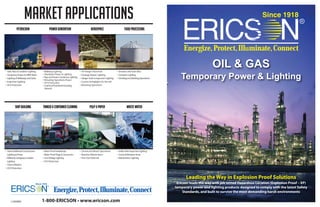 1-800-ERICSON • www.ericson.com
Energize,Protect,Illuminate,Connect
OIL & GAS
Temporary Power & Lighting
Leading the Way in Explosion Proof Solutions
Ericson leads the way with job tested Hazardous Location (Explosion Proof – XP)
temporary power and lighting products designed to comply with the latest Safety
Standards, and built to survive the most demanding harsh environments
Energize,Protect,Illuminate,Connect
MARKET APPLICATIONS
PETROCHEM POWER GENERATION Aerospace FOOD PROCESSING
• Tank,Pipe & Container Lighting
• Temporary Power for MROWork
• Lighting ofWalkways and Stairs
• Inspection Lighting
• GFCI Protection
• Walkway Lighting
• Shutdown Power & Lighting
• Pipe and Steam Condenser Lighting
• Refueling Operations Power
• GFCI Protection
• Coal Dust/Fuel Rods/Cleaning
Solvents
• 18”Hanger Floor Rule
• Fuselage Repair Lighting
• HangerTools & Inspection Lighting
• Custom Stringlights for Aircraft
• Refueling Operations
• Elevators and Grain Silos
• Container Lighting
• Grinding and Mashing Operations
SHIP BUILDING TANKER & CONTAINER CLEANING PULP & PAPER WASTE WATER
• Tank & Bulkhead Construction
Lighting & Power
• Walkway,Gangway & Ladder
Lighting
• Tools &Welders
• GFCI Protection
• Water Proof Handlamps
• Water Proof Plugs & Connectors
• LowVoltage Lighting
• GFCI Protection
• Chemical & Bleach Operations
• Machine Maintenance
• Fine Dust Material
• SolidsTank Inspection Lighting
• Covered Methane Areas
• Maintenance Lighting
L1000665
 