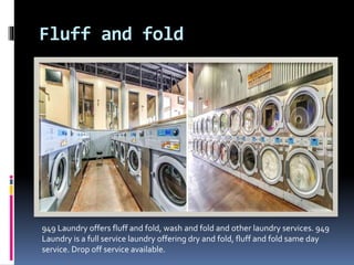 Fluff and fold
949 Laundry offers fluff and fold, wash and fold and other laundry services. 949
Laundry is a full service laundry offering dry and fold, fluff and fold same day
service. Drop off service available.
 