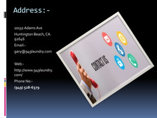 Address:-
10132 Adams Ave
Huntington Beach, CA.
92646
Email:-
gary@949laundry.com
Web:-
http://www.949laundry.
com/
Phone No:-
(949) 528-6379
 