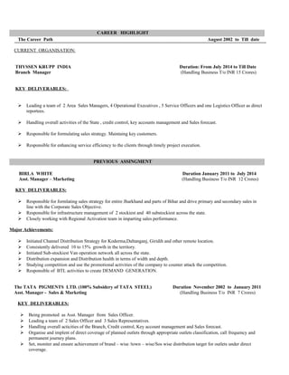 CAREER HIGHLIGHT
The Career Path August 2002 to Till date
CURRENT ORGANISATION:
THYSSEN KRUPP INDIA Duration: From July 2014 to Till Date
Branch Manager (Handling Business T/o INR 15 Crores)
KEY DELIVERABLES:
 Leading a team of 2 Area Sales Managers, 4 Operational Executives , 5 Service Officers and one Logistics Officer as direct
reportees.
 Handling overall activities of the State , credit control, key accounts management and Sales forecast.
 Responsible for formulating sales strategy. Maintaing key customers.
 Responsible for enhancing service efficiency to the clients through timely project execution.
PREVIOUS ASSINGMENT
BIRLA WHITE Duration January 2011 to July 2014
Asst. Manager – Marketing (Handling Business T/o INR 12 Crores)
KEY DELIVERABLES:
 Responsible for formlating sales strategy for entire Jharkhand and parts of Bihar and drive primary and secondary sales in
line with the Corporate Sales Objective.
 Responsible for infrastructure management of 2 stockiest and 40 substockiest across the state.
 Closely working with Regional Activation team in imparting sales performance.
Major Achievements:
 Initiated Channel Distribution Strategy for Koderma,Daltanganj, Giridih and other remote location.
 Consistently delivered 10 to 15% growth in the territory.
 Initiated Sub-stockiest Van operation network all across the state.
 Distribution expansion and Distribution health in terms of width and depth.
 Studying competition and use the promotional activities of the company to counter attack the competition.
 Responsible of BTL activities to create DEMAND GENERATION.
The TATA PIGMENTS LTD. (100% Subsidery of TATA STEEL) Duration November 2002 to January 2011
Asst. Manager - Sales & Marketing (Handling Business T/o INR 7 Crores)
KEY DELIVERABLES:
 Being promoted as Asst. Manager from Sales Officer.
 Leading a team of 2 Sales Officer and 3 Sales Representatives.
 Handling overall acticities of the Branch, Credit control, Key account management and Sales forecast.
 Organise and implent of direct coverage of planned outlets through appropriate outlets classification, call frequency and
permanent journey plans.
 Set, moniter and ensure achievement of brand – wise /town – wise/Sos wise distribution target for outlets under direct
coverage.
 