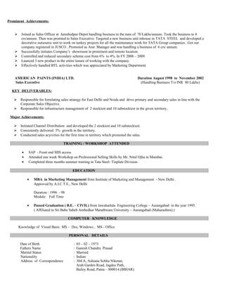 Prominent Achievements:
 Joined as Sales Officer at Jamshedpur Depot handling business to the tune of 70 Lakhs/annum. Took the business to 4
crs/annum. Then was promted to Sales Executive. Targeted a new business unit inhouse in TATA STEEL and developed a
decorative outsource unit to work on tunkey projects for all the maintenance work for TATA Group companies.. Got our
company registered in JUSCO . Promoted as Asst. Manager and was handling a business of 6 crs/ annum.
 Successfully initiates Company’s showroom in prominent and remote location.
 Controlled and reduced secondary scheme cost from 6% to 4%. In FY 2008 – 2009.
 Launced 3 new product in the entire tenure of working with the company.
 Effectively handled BTL activities which was appreciated by Marketing Department.
AMERICAN PAINTS (INDIA) LTD. Duration August 1998 to November 2002
Sales Executive (Handling Business T/o INR 80 Lakhs)
KEY DELIVERABLES:
 Responsible for formlating sales strategy for East Delhi and Noida and drive primary and secondary sales in line with the
Corporate Sales Objective.
 Responsible for infrastructure management of 2 stockiest and 10 substockiest in the given territory..
Major Achievements:
 Initiated Channel Distribution and developed the 2 stockiest and 10 substockiest.
 Consistently delivered 5% growth in the territory.
 Conducted sales acyivities for the first time in territory which promoted the sales.
TRAINING / WORKSHOP ATTENDED
• SAP - Front end MIS access
• Attended one week Workshop on Professional Selling Skills by Mr. Nitul Ojha in Mumbai.
• Completed three months summer training in Tata Steel- Tinplate Division.
EDUCATION
• MBA in Marketing Management from Institute of Marketing and Management - New Delhi .
Approved by A.I.C.T.E., New Delhi
Duration : 1996 - 98
Module: Full Time
• Passed Graduation ( B.E. – CIVIL) from Jawaharlala Engineering College – Aurangabad in the year 1995.
( Affiliated to Sri Baba Saheb Ambedkar Marathwara University – Aurangabad (Maharashtra).)
COMPUTER KNOWLEDGE
Knowledge of Visual Basic. MS – Dos, Windows , MS - Office
PERSONAL DETAILS
Date of Birth : 03 – 02 – 1973
Fathers Name : Ganesh Chandra Prasad
Marital Status : Married
Nationality : Indian
Address of Correspondence : 304/A, Ashiana Sobha Niketan,
Arah Garden Road, Jagdeo Path,
Bailey Road, Patna – 800014.(BIHAR)
 