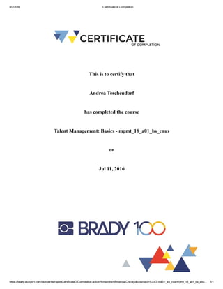 8/2/2016 Certificate of Completion
https://brady.skillport.com/skillportfe/reportCertificateOfCompletion.action?timezone=America/Chicago&courseid=CDE$16451:_ss_cca:mgmt_18_a01_bs_enu… 1/1
This is to certify that
Andrea Teschendorf
has completed the course
Talent Management: Basics ­ mgmt_18_a01_bs_enus
on
Jul 11, 2016
 