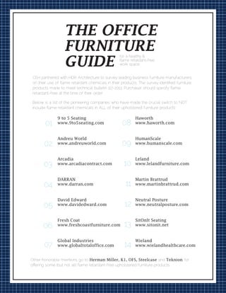 CEH partnered with HDR Architecture to survey leading business furniture manufacturers
on their use of ﬂame retardant chemicals in their products. The survey identiﬁed furniture
products made to meet technical bulletin 117-2013. Purchaser should specify ﬂame
retardant-free at the time of their order.
01
02
03
04
05
06
07
08
09
10
11
12
13
14
9 to 5 Seating
www.9to5seating.com
Andreu World
www.andreuworld.com
Arcadia
www.arcadiacontract.com
DARRAN
www.darran.com
David Edward
www.davidedward.com
Fresh Coat
www.freshcoastfurniture.com
Global Industries
www.globaltotaloffice.com
Haworth
www.haworth.com
HumanScale
www.humanscale.com
Leland
www.lelandfurniture.com
Martin Brattrud
www.martinbrattrud.com
Neutral Posture
www.neutralposture.com
SitOnIt Seating
www.sitonit.net
Wieland
www.wielandhealthcare.com
Other honorable mentions go to Herman Miller, K1, OFS, Steelcase and Teknion, for
oﬀering some (but not all) ﬂame retardant-free upholstered furniture products.
Below is a list of the pioneering companies who have made the crucial switch to NOT
include ﬂame retardant chemicals in ALL of their upholstered furniture products:
for a healthy &
ﬂame retardant-free
work space
THE OFFICE
FURNITURE
GUIDE
 