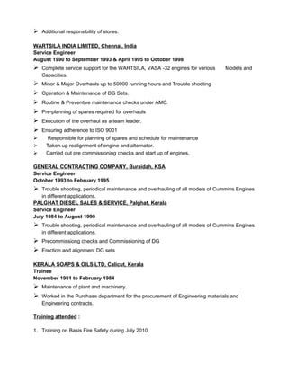  Additional responsibility of stores.
WARTSILA INDIA LIMITED, Chennai, India
Service Engineer
August 1990 to September 1993 & April 1995 to October 1998
 Complete service support for the WARTSILA, VASA -32 engines for various Models and
Capacities.
 Minor & Major Overhauls up to 50000 running hours and Trouble shooting
 Operation & Maintenance of DG Sets.
 Routine & Preventive maintenance checks under AMC.
 Pre-planning of spares required for overhauls
 Execution of the overhaul as a team leader.
 Ensuring adherence to ISO 9001
 Responsible for planning of spares and schedule for maintenance
 Taken up realignment of engine and alternator.
 Carried out pre commissioning checks and start up of engines.
GENERAL CONTRACTING COMPANY, Buraidah, KSA
Service Engineer
October 1993 to February 1995
 Trouble shooting, periodical maintenance and overhauling of all models of Cummins Engines
in different applications.
PALGHAT DIESEL SALES & SERVICE, Palghat, Kerala
Service Engineer
July 1984 to August 1990
 Trouble shooting, periodical maintenance and overhauling of all models of Cummins Engines
in different applications.
 Precommissiong checks and Commissioning of DG
 Erection and alignment DG sets
KERALA SOAPS & OILS LTD, Calicut, Kerala
Trainee
November 1981 to February 1984
 Maintenance of plant and machinery.
 Worked in the Purchase department for the procurement of Engineering materials and
Engineering contracts.
Training attended :
1. Training on Basis Fire Safety during July 2010
 