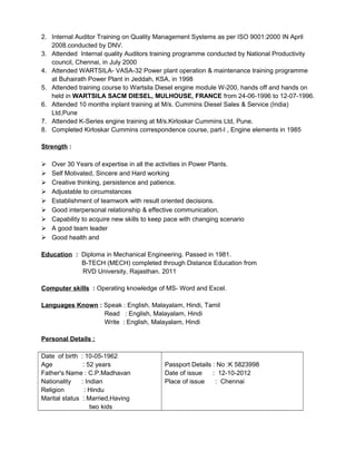 2. Internal Auditor Training on Quality Management Systems as per ISO 9001:2000 IN April
2008.conducted by DNV.
3. Attended Internal quality Auditors training programme conducted by National Productivity
council, Chennai, in July 2000
4. Attended WARTSILA- VASA-32 Power plant operation & maintenance training programme
at Buhairath Power Plant in Jeddah, KSA, in 1998
5. Attended training course to Wartsila Diesel engine module W-200, hands off and hands on
held in WARTSILA SACM DIESEL, MULHOUSE, FRANCE from 24-06-1996 to 12-07-1996.
6. Attended 10 months inplant training at M/s. Cummins Diesel Sales & Service (India)
Ltd,Pune
7. Attended K-Series engine training at M/s.Kirloskar Cummins Ltd, Pune.
8. Completed Kirloskar Cummins correspondence course, part-I , Engine elements in 1985
Strength :
 Over 30 Years of expertise in all the activities in Power Plants.
 Self Motivated, Sincere and Hard working
 Creative thinking, persistence and patience.
 Adjustable to circumstances
 Establishment of teamwork with result oriented decisions.
 Good interpersonal relationship & effective communication.
 Capability to acquire new skills to keep pace with changing scenario
 A good team leader
 Good health and
Education : Diploma in Mechanical Engineering. Passed in 1981.
B-TECH (MECH) completed through Distance Education from
RVD University, Rajasthan. 2011
Computer skills : Operating knowledge of MS- Word and Excel.
Languages Known : Speak : English, Malayalam, Hindi, Tamil
Read : English, Malayalam, Hindi
Write : English, Malayalam, Hindi
Personal Details :
Date of birth : 10-05-1962
Age : 52 years
Father's Name : C.P.Madhavan
Nationality : Indian
Religion : Hindu
Marital status : Married,Having
two kids
Passport Details : No :K 5823998
Date of issue : 12-10-2012
Place of issue : Chennai
 