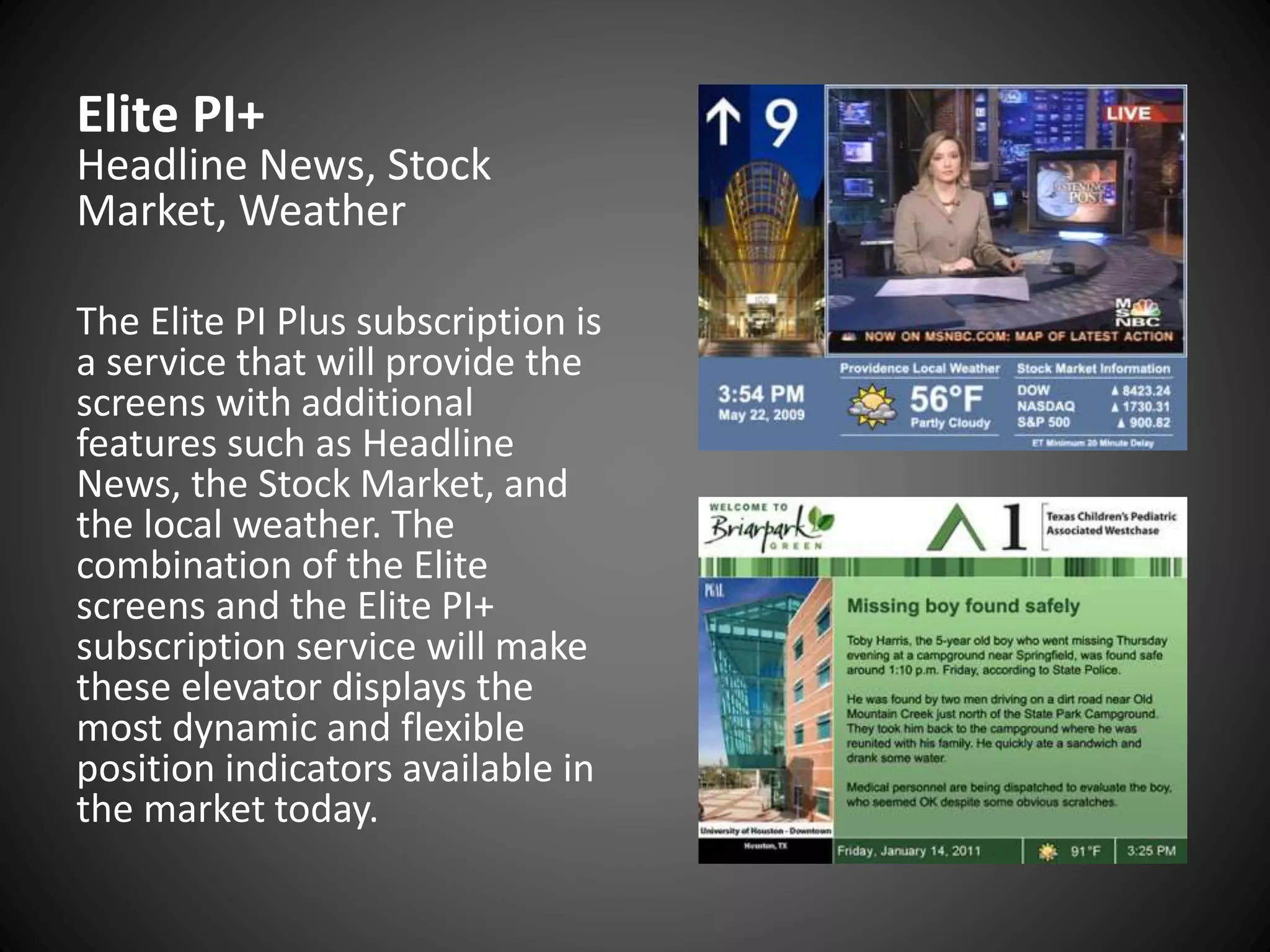 Elite PI+
Headline News, Stock
Market, Weather
The Elite PI Plus subscription is
a service that will provide the
screens with additional
features such as Headline
News, the Stock Market, and
the local weather. The
combination of the Elite
screens and the Elite PI+
subscription service will make
these elevator displays the
most dynamic and flexible
position indicators available in
the market today.
 