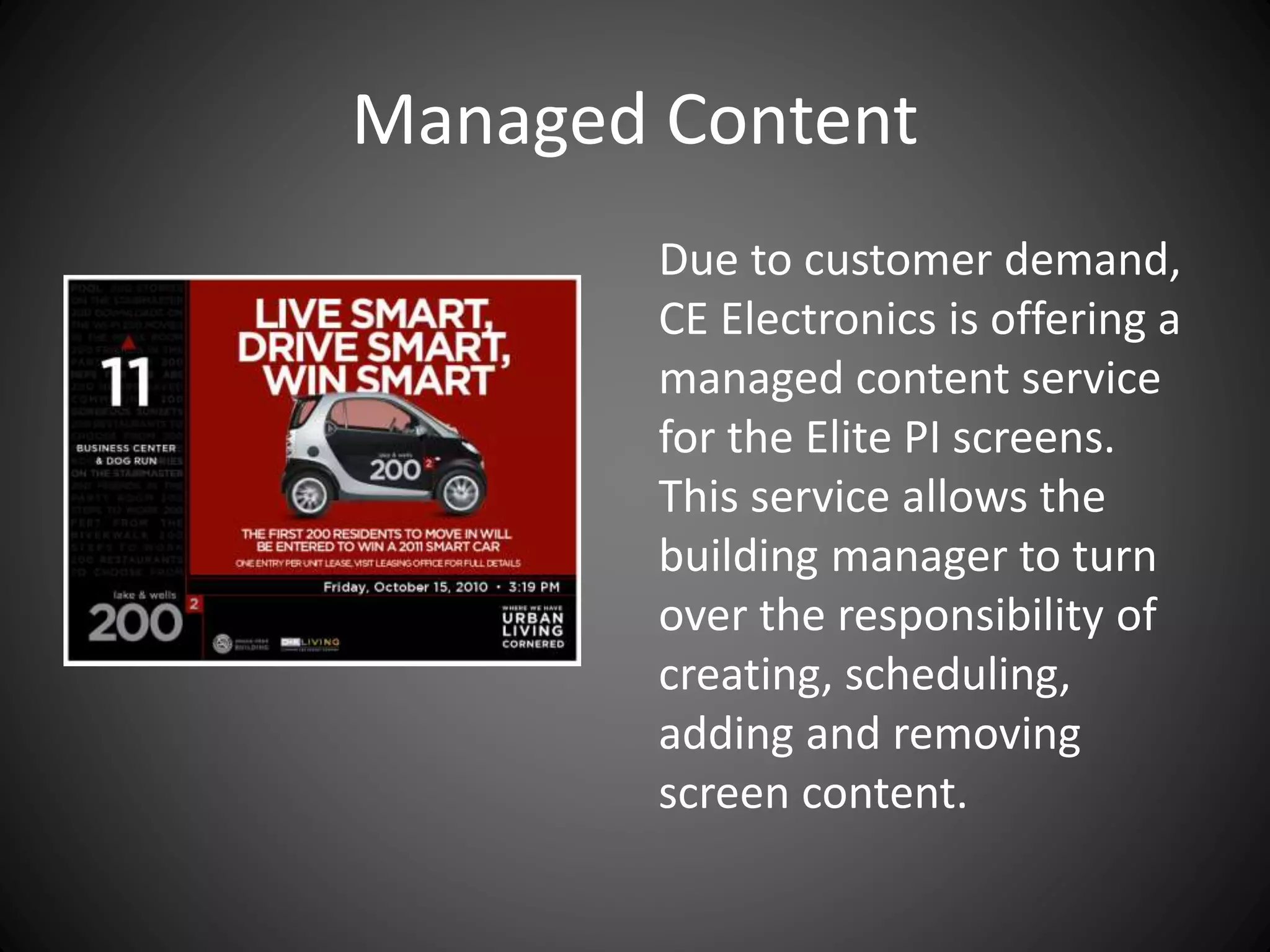 Managed Content
Due to customer demand,
CE Electronics is offering a
managed content service
for the Elite PI screens.
This service allows the
building manager to turn
over the responsibility of
creating, scheduling,
adding and removing
screen content.
 