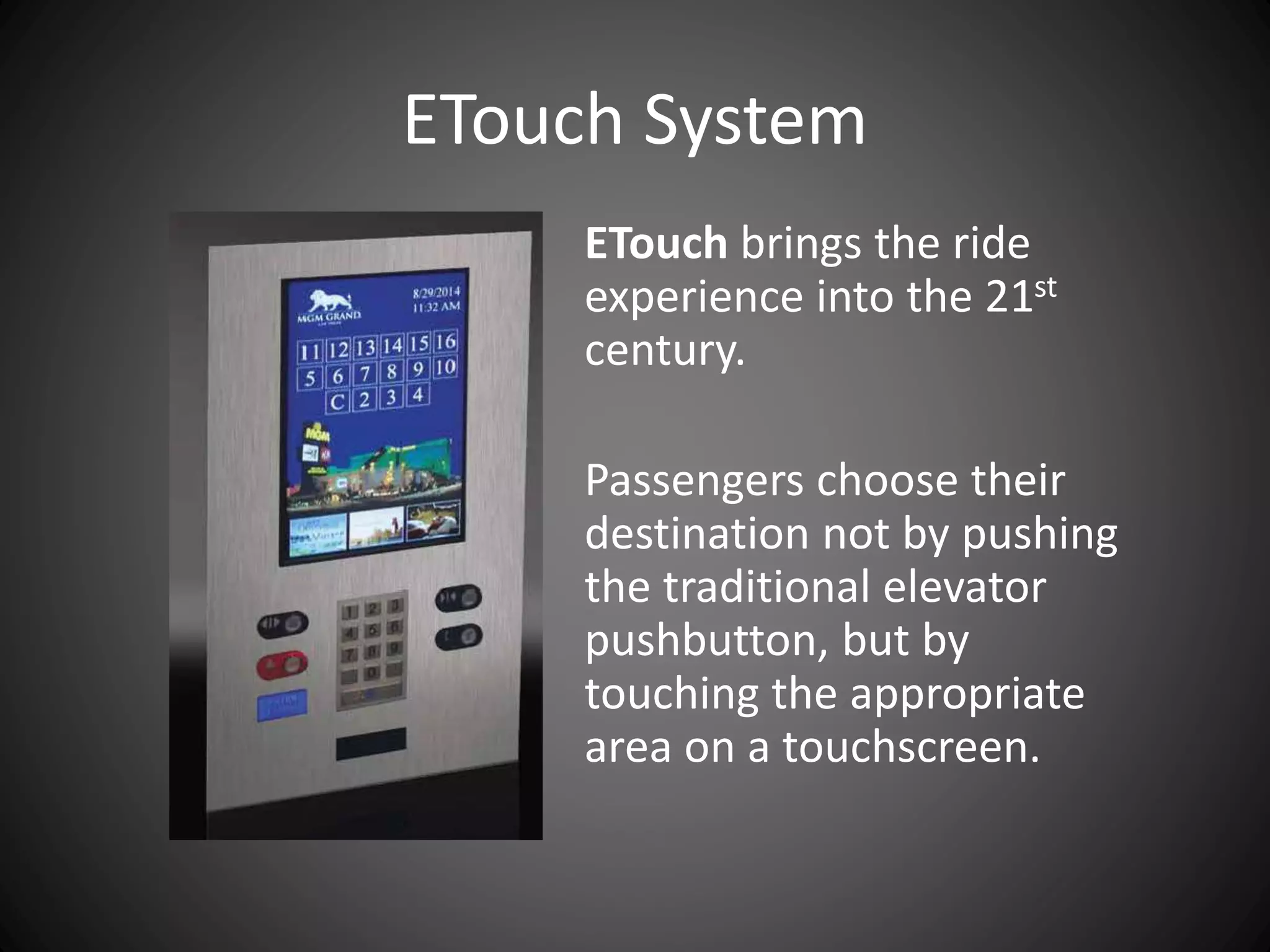 ETouch brings the ride
experience into the 21st
century.
Passengers choose their
destination not by pushing
the traditional elevator
pushbutton, but by
touching the appropriate
area on a touchscreen.
ETouch System
 