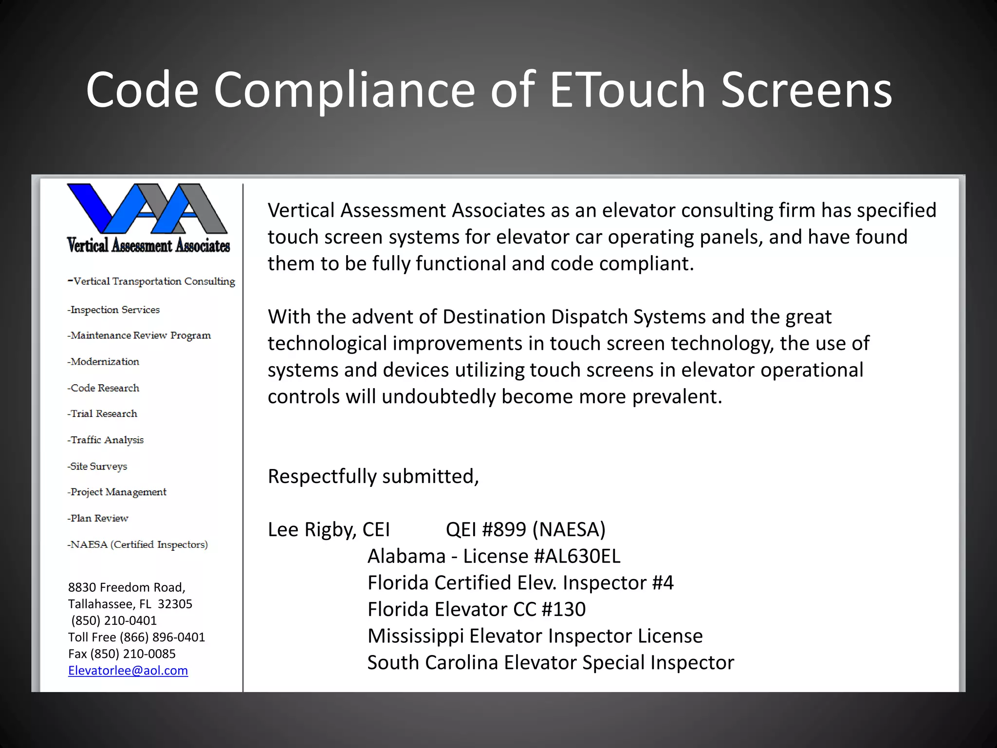 Vertical Assessment Associates as an elevator consulting firm has specified
touch screen systems for elevator car operating panels, and have found
them to be fully functional and code compliant.
With the advent of Destination Dispatch Systems and the great
technological improvements in touch screen technology, the use of
systems and devices utilizing touch screens in elevator operational
controls will undoubtedly become more prevalent.
Respectfully submitted,
Lee Rigby, CEI QEI #899 (NAESA)
Alabama - License #AL630EL
Florida Certified Elev. Inspector #4
Florida Elevator CC #130
Mississippi Elevator Inspector License
South Carolina Elevator Special Inspector
8830 Freedom Road,
Tallahassee, FL 32305
(850) 210-0401
Toll Free (866) 896-0401
Fax (850) 210-0085
Elevatorlee@aol.com
Code Compliance of ETouch Screens
 