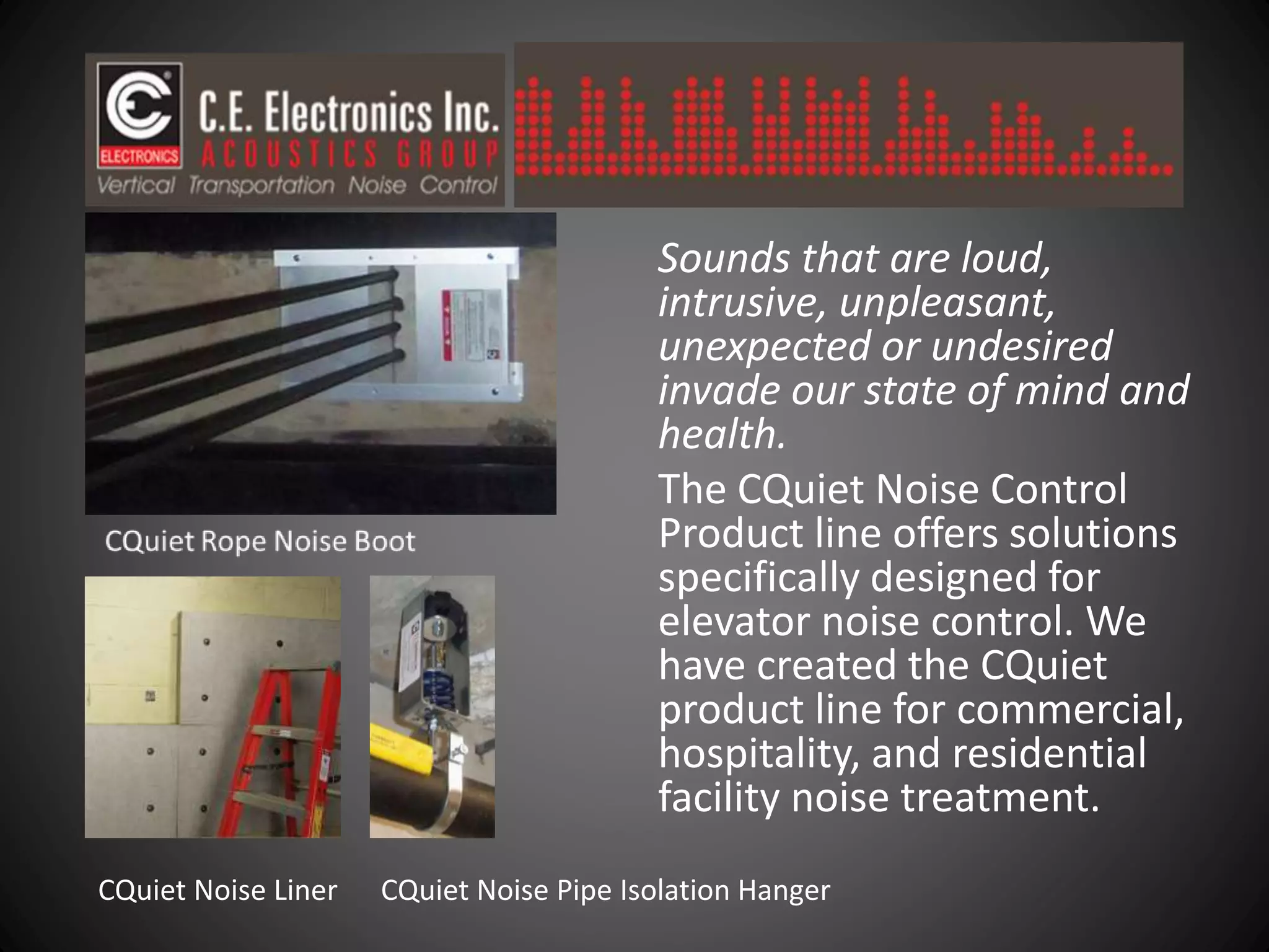 Sounds that are loud,
intrusive, unpleasant,
unexpected or undesired
invade our state of mind and
health.
The CQuiet Noise Control
Product line offers solutions
specifically designed for
elevator noise control. We
have created the CQuiet
product line for commercial,
hospitality, and residential
facility noise treatment.
CQuiet Noise Liner CQuiet Noise Pipe Isolation Hanger
 