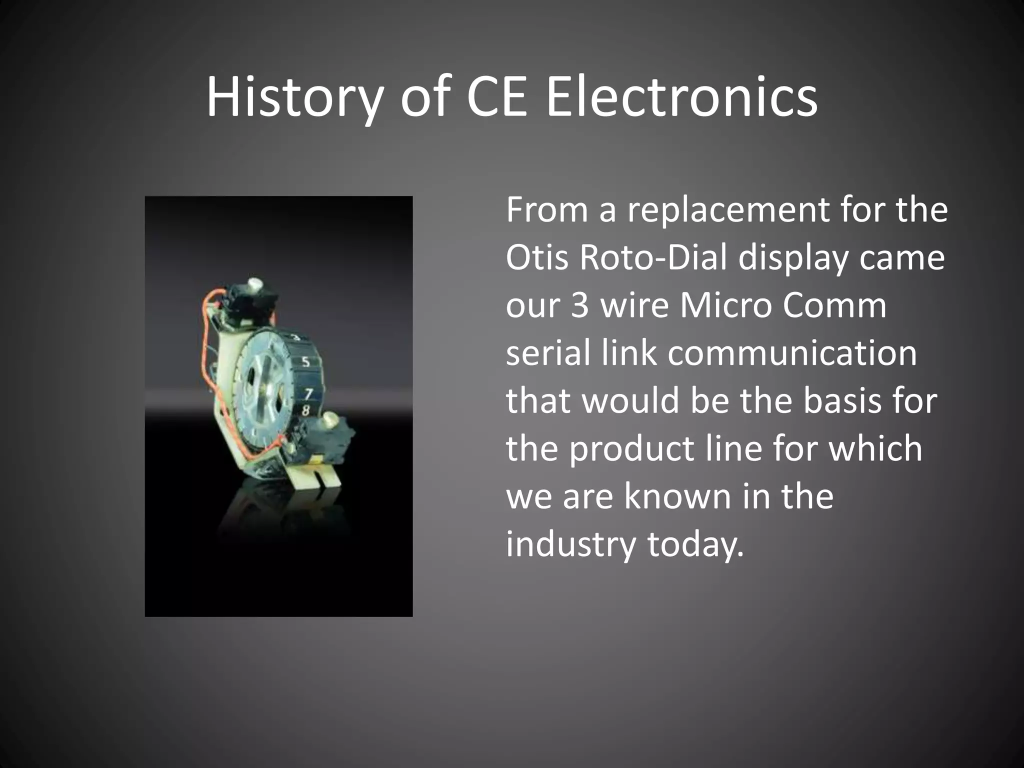 History of CE Electronics
From a replacement for the
Otis Roto-Dial display came
our 3 wire Micro Comm
serial link communication
that would be the basis for
the product line for which
we are known in the
industry today.
 
