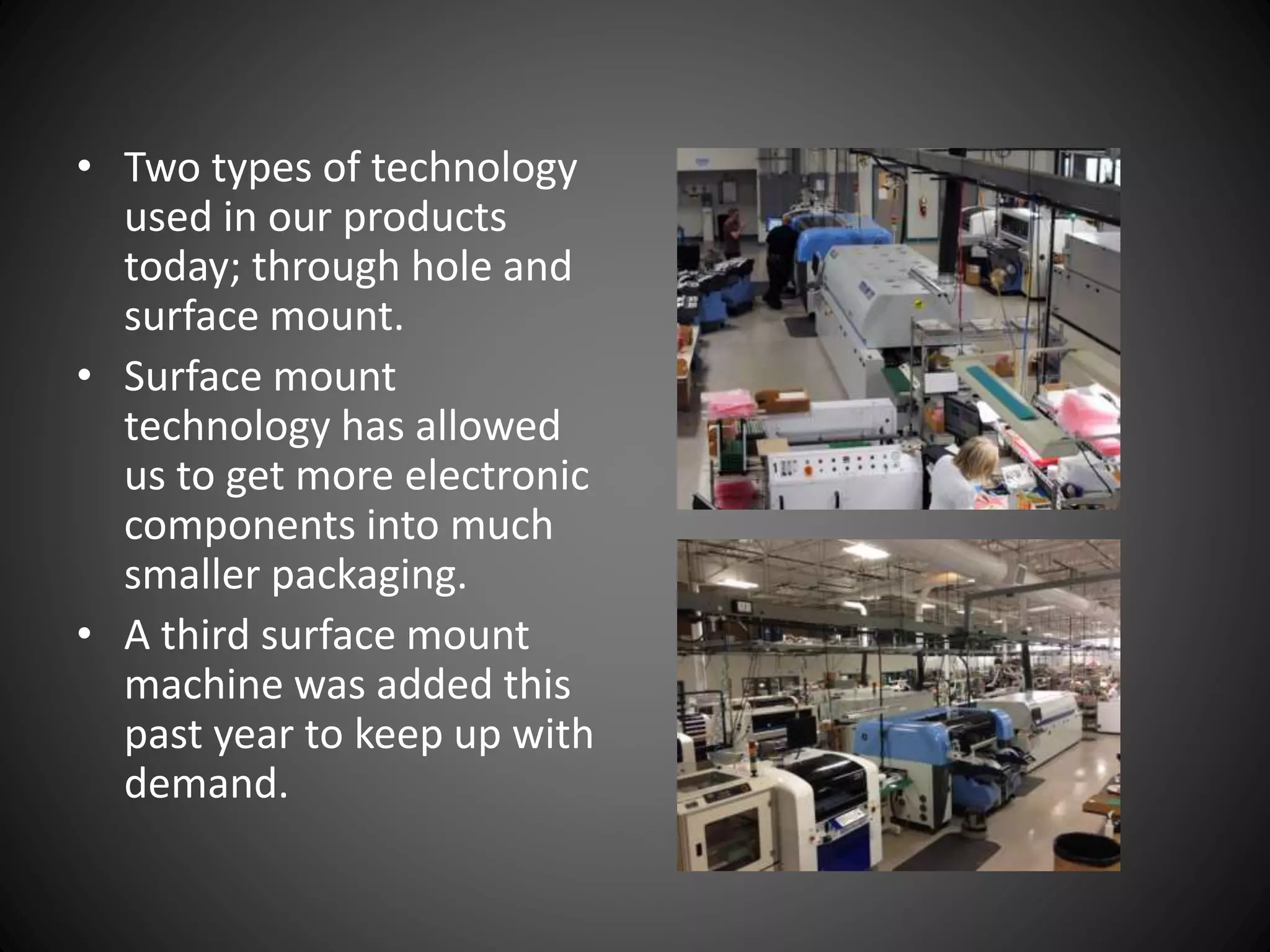 • Two types of technology
used in our products
today; through hole and
surface mount.
• Surface mount
technology has allowed
us to get more electronic
components into much
smaller packaging.
• A third surface mount
machine was added this
past year to keep up with
demand.
 