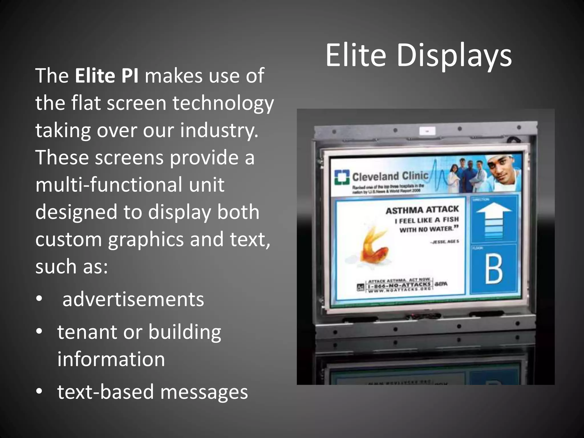 Elite DisplaysThe Elite PI makes use of
the flat screen technology
taking over our industry.
These screens provide a
multi-functional unit
designed to display both
custom graphics and text,
such as:
• advertisements
• tenant or building
information
• text-based messages
 