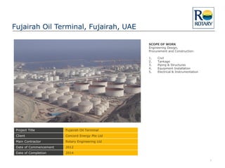 Fujairah Oil Terminal, Fujairah, UAE
1
Project Title Fujairah Oil Terminal
Client Concord Energy Pte Ltd
Main Contractor Rotary Engineering Ltd
Date of Commencement 2012
Date of Completion 2014
SCOPE OF WORK
Engineering Design,
Procurement and Construction:
1. Civil
2. Tankage
3. Piping & Structures
4. Equipment Installation
5. Electrical & Instrumentation
 