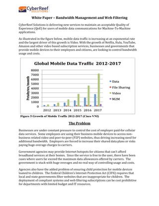 White Paper – Bandwidth Management and Web Filtering
CyberReef Solutions is delivering new services to maintain an acceptable Quality of
Experience (QoE) for users of mobile data communications for Machine-To-Machine
applications.
As illustrated in the figure below, mobile data traffic is increasing at an exponential rate
and the largest driver of this growth is Video. With the growth of Netflix, Hulu, YouTube,
Amazon and other video based subscription services, businesses and governments that
provide mobile devices to their employees and citizens, are looking to control bandwidth
usage and costs.
The Problem
Businesses are under constant pressure to control the cost of employer paid-for cellular
data services. Some employees are using their business mobile devices to access non-
business related video and peer-to-peer (P2P) websites, thus driving increasing need for
additional bandwidth. Employers are forced to increase their shared data plans or risks
paying huge overage charges to carriers.
Government agencies may provide Internet hotspots for citizens that can’t afford
broadband services at their homes. Since the service is free to the user, there have been
cases where users far exceed the maximum data allowances offered by carriers. The
government is stuck with huge overages and no real way of controlling usage and costs.
Agencies also have the added problem of ensuring child protection for mobile devices
loaned to children. The Federal Children’s Internet Protection Act (CIPA) requires that
local and state governments filter websites that are inappropriate for children. The
deployment of compliant systems and web filtering subscriptions can be cost prohibitive
for departments with limited budget and IT resources.
 