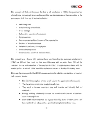 92
This research will find out the reason that lead to job satisfaction in HSBC, the researcher has
selected some motivational factors and designed the questionnaire ranked them according to the
answers provided. Here are 10 Motivation factors:
 motivating work
 Better working environment
 Good earnings
 Full positive reception of work done
 Job precautions
 Encouragement and development of the organization
 Feelings of being in on things
 Individual consistency to employees
 Considerate regulation
 Compassionate assist with personal efforts.
This research have showed 60% customer have very high about the customer satisfaction in
HSBC and 10% of then could not find any differences with any other bank. 30% of the
customers like the professionalism of the employee in HSBC. 55% customers are happy with the
service quality. As a result HSBC should be need to concentrates to develop this lacking issues.
The researcher recommended that HSBC management need to take flowing decisions to improve
their customer service.
 They need be more plans to build up job security for appreciation of work done.
 They have to revise personal loyalty to employees.
 They need to increase employees pay and benefits and indentify lack of
opportunity.
 Strongly build up relationship between the overall satisfaction and motivational
factor of the employees
 Salary and Care are important and a good motivating factor if HSBC cares a lot
then even the lower salary can be a good motivating factor and vice versa.
 