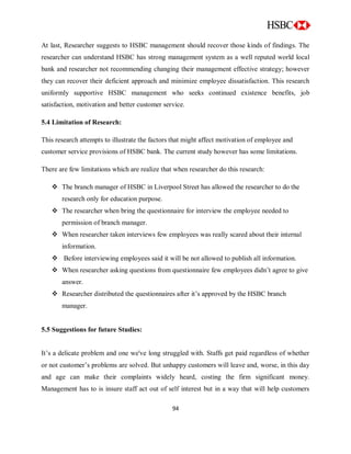 94
At last, Researcher suggests to HSBC management should recover those kinds of findings. The
researcher can understand HSBC has strong management system as a well reputed world local
bank and researcher not recommending changing their management effective strategy; however
they can recover their deficient approach and minimize employee dissatisfaction. This research
uniformly supportive HSBC management who seeks continued existence benefits, job
satisfaction, motivation and better customer service.
5.4 Limitation of Research:
This research attempts to illustrate the factors that might affect motivation of employee and
customer service provisions of HSBC bank. The current study however has some limitations.
There are few limitations which are realize that when researcher do this research:
 The branch manager of HSBC in Liverpool Street has allowed the researcher to do the
research only for education purpose.
 The researcher when bring the questionnaire for interview the employee needed to
permission of branch manager.
 When researcher taken interviews few employees was really scared about their internal
information.
 Before interviewing employees said it will be not allowed to publish all information.
 When researcher asking questions from questionnaire few employees didn‟t agree to give
answer.
 Researcher distributed the questionnaires after it‟s approved by the HSBC branch
manager.
5.5 Suggestions for future Studies:
It‟s a delicate problem and one we've long struggled with. Staffs get paid regardless of whether
or not customer‟s problems are solved. But unhappy customers will leave and, worse, in this day
and age can make their complaints widely heard, costing the firm significant money.
Management has to is insure staff act out of self interest but in a way that will help customers
 