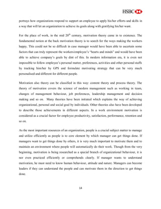 14
portrays how organizations respond to support an employee to apply his/her efforts and skills in
a way that will let an organization to achieve its goals along with gratifying his/her want.
For the place of work, in the mid 20th
century, motivation theory came in to existence. The
fundamental notion at the back motivation theory is to search for the ways making the workers
happy. This could not be so difficult in case manager would have been able to ascertain some
factors that can truly represent the workers/employee‟s “hearts and minds” and would have been
able to achieve company‟s goals by dint of this. In modern information era, it is even not
impossible to follow employee‟s personal matter, preferences, activities and other personal staffs
by tracking him/her by GPS and formulate motivating strategy that can be very much
personalised and different for different people.
Motivation also theory can be classified in this way: content theory and process theory. The
theory of motivation covers the science of modern management such as working in team,
changes of management behaviour, job preferences, leadership management and decision
making and so on. Many theories have been initiated which explains the way of achieving
organizational, personal and social goal by individuals. Other theories also have been developed
to describe those achievements in different aspects. In a work environment motivation is
considered as a crucial factor for employee productivity, satisfaction, performance, retention and
so on.
As the most important resources of an organization, people is a crucial subject matter to manage
and utilize efficiently as people is to core element by which manager can get things done. If
managers want to get things done by others, it is very much important to motivate them and to
maintain an environment where people will automatically do their work. Though from the very
beginning, motivation is being researched as a special branch of organizational behaviour, it is
nor even practiced efficiently or comprehends clearly. If manager wants to understand
motivation, he must need to know human behaviour, attitude and nature. Managers can become
leaders if they can understand the people and can motivate them in the direction to get things
done.
 