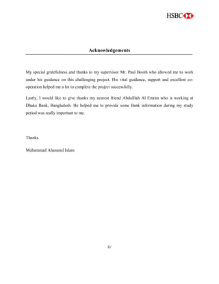 Acknowledgements
My special gratefulness and thanks to my supervisor Mr. Paul Booth who allowed me to work
under his guidance on this challenging project. His vital guidance, support and excellent co-
operation helped me a lot to complete the project successfully.
Lastly, I would like to give thanks my nearest friend Abdulllah Al Emran who is working at
Dhaka Bank, Bangladesh. He helped me to provide some Bank information during my study
period was really important to me.
Thanks
Muhammad Ahasanul Islam
IV
 