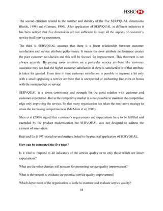 33
The second criticism related to the number and stability of the five SERVQUAL dimensions
(Buttle, 1996) and (Carman, 1990). After application of SERVQUAL in different industries it
has been noticed that five dimensions are not sufficient to cover all the aspects of customer‟s
service in all service encounters.
The third is SERVQUAL assumes that there is a linear relationship between customer
satisfaction and service attribute performance. It means the poor attribute performance creates
the poor customer satisfaction and this will be focused for improvement. This statement is not
always accurate. By paying more attention on a particular service attribute like customer
assurance may not lead the higher customer satisfaction if there is satisfaction or if that attribute
is taken for granted. From time to time customer satisfaction is possible to improve a lot only
with a small upgrading a service attribute that is unexpected or enchanting like extra or bonus
with the main product or service.
SERVQUAL is a better consistency and strength for the good relation with customer and
customer expectation .But in the competitive market it is not possible to maintain the competitive
edge only improving the service. So that many organization has taken the innovative strategy to
attain the increasing competitiveness (McAdam et al, 2000).
Shen et al (2000) argued that customer‟s requirements and expectations have to be fulfilled and
exceeded by the product modernization but SERVQUAL was not designed to address the
element of innovation.
Kuei and Lu (1997) stated several matters linked to the practical application of SERVQUAL.
How can be computed the five gaps?
Is it vital to respond to all indicators of the service quality or to only those which are lower
expectations?
What are the other chances still remains for promoting service quality improvement?
What is the process to evaluate the potential service quality improvement?
Which department of the organization is liable to examine and evaluate service quality?
 