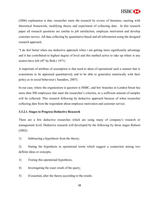 38
(2006) explanation is that, researcher starts the research by review of literature, meeting with
theoretical framework, modifying theory and experiment of collecting data. In this research
paper all research questions are similar to job satisfaction, employee motivation and develop
customer service. All data collecting by quantitative based and all information using the designed
research approach.
“I do feel better when use deductive approach when i am getting more significantly advantage
and it has contributed to highest degree of level and this method active to take up where is any
seniors have left off” by Bish ( 1971)
A important of attribute of assumption is that need to ideas of operational such a manner that is
concentrate to be appraised quantitatively and to be able to generalize statistically with their
policy as in social behaviour ( Saunders, 2007).
In our case, where the organization is question is HSBC, and few branches in London Street has
more than 500 employees that meet the researcher‟s criterion, so a sufficient amount of samples
will be collected. This research following by deductive approach because of when researcher
collecting date from the respondent about employee motivation and customer service.
3.3.2.1. Stages to Progress Deductive Research
There are a few deductive researches which are using many of company‟s research or
management level. Deductive research will developed by the following by those stages Robson
(2002):
1) Subtracting a hypothesis from the theory;
2) Stating the hypothesis in operational terms which suggest a connection among two
definite ideas or concepts;
3) Testing this operational hypothesis;
4) Investigating the exact result of the query;
5) If essential, alter the theory according to the results.
 