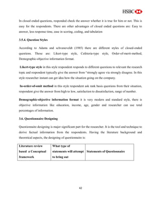 42
In closed ended questions, responded check the answer whether it is true for him or not. This is
easy for the respondents. There are other advantages of closed ended questions are: Easy to
answer, less response time, ease in scoring, coding, and tabulation
3.5.4. Question Styles
According to Adams and schvaneveldt (1985) there are different styles of closed-ended
questions. Those are: Likert-type style, Cafeteria-type style, Order-of-merit-method,
Demographic-objective information format.
Likert-type style in this style respondent responds to different questions to relevant the research
topic and respondent typically give the answer from “strongly agree via strongly disagree. In this
style researcher instant can get idea how the situation going on the company.
In-order-of-omit method in this style respondent ask rank basis questions from their situation,
respondent give the answer from high to low, satisfaction to dissatisfaction, range of number.
Demographic-objective information format it is very modern and standard style, there is
objective information like education, income, age, gender and researcher can use total
percentages of information.
3.6. Questionnaire Designing
Questionnaire designing is major significant part for the researcher. It is the tool and technique to
derive factual information from the respondents. Having the literature background and
theoretical aspects, the designing of questionnaire is:
Literature review
based a Conceptual
framework
What type of
statements will attempt
to bring out
Statements of Questionnaire
 