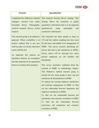 46
General Specialization
I explained few difference research
strategies: research Case study;
Grounded theory; Ethnography;
Archival research; Survey; Action
research.
This research going to do deductive
approach. Where availability is in
positive method that is any new
stuff can take over easily when their
senior stuff has left.
An important few features are
significant features are assumption
that data important to be operational
factors to continue those progress.
This research flowing Survey strategy. This
strategy allows the researcher to gather
quantitative information that is to be inspected
quantitatively using meaningful and
constructive information.
The researcher has taken sample as many as
120 and the random sampling has been used
for the lower and middle level management of
HSBC. This survey research identifying the
factors that lead to job satisfaction in HSBC,
Survey report will be showing how many
percent employees are job satisfied and
dissatisfied.
This survey researcher explained about the
research of HSBC in methodology chapter.
This Deductive method research going to
classify the few issues going to show way job
satisfaction & dissatisfaction in HSBC.
To analyse the existing employee satisfaction
and customer management in HSBC To find
out the relationship between inspiration and
employee satisfaction in HSBC.
To find out the relationship between job
satisfaction and customer correlation in HSBC
To find out the relationship between
motivation, job satisfaction and customer
correlation in HSBC.
 