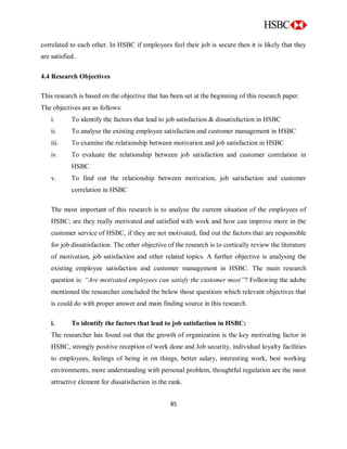 85
correlated to each other. In HSBC if employees feel their job is secure then it is likely that they
are satisfied.
4.4 Research Objectives
This research is based on the objective that has been set at the beginning of this research paper.
The objectives are as follows:
i. To identify the factors that lead to job satisfaction & dissatisfaction in HSBC
ii. To analyse the existing employee satisfaction and customer management in HSBC
iii. To examine the relationship between motivation and job satisfaction in HSBC
iv. To evaluate the relationship between job satisfaction and customer correlation in
HSBC
v. To find out the relationship between motivation, job satisfaction and customer
correlation in HSBC
The most important of this research is to analyse the current situation of the employees of
HSBC; are they really motivated and satisfied with work and how can improve more in the
customer service of HSBC, if they are not motivated, find out the factors that are responsible
for job dissatisfaction. The other objective of the research is to cortically review the literature
of motivation, job satisfaction and other related topics. A further objective is analysing the
existing employee satisfaction and customer management in HSBC. The main research
question is: “Are motivated employees can satisfy the customer most”? Following the adobe
mentioned the researcher concluded the below those questions which relevant objectives that
is could do with proper answer and main finding source in this research.
i. To identify the factors that lead to job satisfaction in HSBC:
The researcher has found out that the growth of organization is the key motivating factor in
HSBC, strongly positive reception of work done and Job security, individual loyalty facilities
to employees, feelings of being in on things, better salary, interesting work, best working
environments, more understanding with personal problem, thoughtful regulation are the most
attractive element for dissatisfaction in the rank.
 