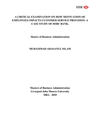 A CRITICAL EXAMINATION ON HOW MOTIVATION OF
EMPLOYEES IMPACTS CUSTOMER SERVICE PROVISION: A
CASE STUDY OF HSBC BANK.
Master of Business Administration
MUHAMMAD AHASANUL ISLAM
Masters of Business Administration
Liverpool John Moores University
MBA 2010
 