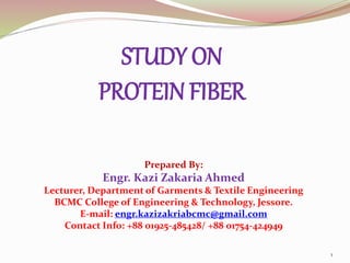 STUDY ON
PROTEIN FIBER
1
Prepared By:
Engr. Kazi Zakaria Ahmed
Lecturer, Department of Garments & Textile Engineering
BCMC College of Engineering & Technology, Jessore.
E-mail: engr.kazizakriabcmc@gmail.com
Contact Info: +88 01925-485428/ +88 01754-424949
 