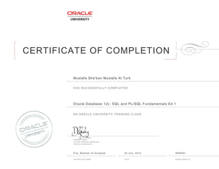 CERTIFICATE OF COMPLETION
HAS SUCCESSFULLY COMPLETED
AN ORACLE UNIVERSITY TRAINING CLASS
DAMIEN CAREY
VP AND GENERAL MANAGER
ORACLE UNIVERSITY
INSTRUCTOR NAME DATE ENROLLMENT ID
Mustafa Sha'ban Mustafa Al Turk
Oracle Database 12c: SQL and PL/SQL Fundamentals Ed 1
Eng. Basheer Al-Dorgham 25 July, 2016 8080941
 