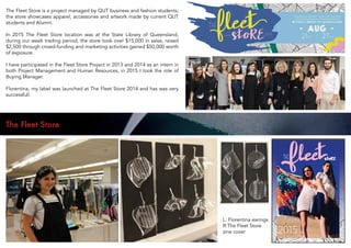 The Fleet Store is a project managed by QUT business and fashion students;
the store showcases apparel, accessories and artwork made by current QUT
students and Alumni.
In 2015 The Fleet Store location was at the State Library of Queensland,
during our week trading period, the store took over $15,000 in sales, raised
$2,500 through crowd-funding and marketing activities gained $50,000 worth
of exposure.
I have participated in the Fleet Store Project in 2013 and 2014 as an intern in
both Project Management and Human Resources, in 2015 I took the role of
Buying Manager.
Florentina, my label was launched at The Fleet Store 2014 and has was very
successfull.
The Fleet Store
L: Florentina earings
R:The Fleet Store
zine cover
 