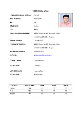 CURRICULUM VITAE
FULL NAME IN BLOCK LETTERS: PIYUSH
DATE OF BIRTH: 07/07/1993
AGE: 23
CITIZENSHIP: Indian
SEX: Male
CORRESPONDENCE ADDRESS: #1032, Street no. 10, Aggarsain Colony ,
Distt. Sirsa(125055) , Haryana
MOBILE NUMBER: 9813857810
PERMANENT ADDRESS: #1032, Street no. 10, Aggarsain Colony ,
Distt. Sirsa(125055) , Haryana
TELEPHONE NUMBER: 01666-227810
EMAIL ID: piyush7garg7@gmail.com
FATHER’S NAME: Rajesh Kumar
OCCUPATION: Business
MOTHER’S NAME: Sushma Rani
OCCUPATION: Homemaker
LANGUAGE UNDERSTAND SPEAK READ WRITE
English YES YES YES YES
Hindi YES YES YES YES
Punjabi YES YES YES YES
 