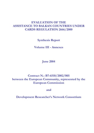 EVALUATION OF THE
ASSISTANCE TO BALKAN COUNTRIES UNDER
CARDS REGULATION 2666/2000
Synthesis Report
Volume III - Annexes
June 2004
Contract N.: B7-6510/2002/005
between the European Community, represented by the
European Commission
and
Development Researcher’s Network Consortium
 
