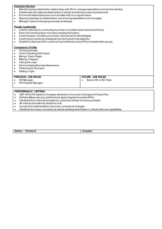 Customer Service
 Maintaining key stakeholder relationships with ISC to manage expectations and service delivery.
 Collaborate with external stakeholders to deliver beneficial process improvements.
 Ensure all stakeholders are communicated with on a regular basis.
 Aligning objectives to stakeholders and ensuring expectations are managed.
 Manage impactof changing business landscape.
People Leadership
 Lead by example by conducting business in a professional manner atall times.
 Feed into individual team members developmentplans.
 Coaching team members on process improvementmethodologies.
 Coaching and advising colleagues bysharing technical expertise.
 Establish a framework for customer improvements across HR and stakeholder groups.
Competency Profile
 Thinking Smartly.
 Communicating with Impact.
 Being a Team Player.
 Making it Happen.
 Taking the Lead.
 Demonstrating Business Awareness.
 Partnering for Success.
 Getting it right.
PREVIOUS JOB ROLES
 HR Manager.
 HR Projects Manager.
FUTURE JOB ROLES
 Senior HR or ISC Role.
PERFORMANCE CRITERIA
 SAP HR & HR Systems Changes delivered on time and in full againstProjectPlan.
 Delivery Measures (e.g.performance againstagreed business KPIs).
 Feedback from internal and external customers oflevel of service provided.
 All internal and external deadlines met.
 Successful implementation ofprocess /procedural changes.
 Feedback from team members as well as developmentofteam’s critical skills and capabilities.
Status : Version4 Created:
 