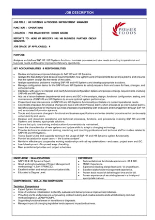 JOB TITLE : HR SYSTEMS & PROCESS IMPROVEMENT MANAGER
FUNCTION : OPERATIONS
LOCATION : PBS MANCHESTER / HOME BASED
REPORTS TO : HEAD OF GROCERY HR / HR BUSINESS PARTNER GROUP
SERVICES
JOB GRADE (IF APPLICABLE): 4
PURPOSE
Analyses and defines SAP HR / HR Systems functions,business processes and user needs according to operational and
business needs and looks for improvementatevery opportunity.
KEY ACCOUNTABILITIES & RESPONSIBILITIES
 Review and approve proposed changes to SAP HR and HR Systems.
 Analyse the feasibilityof and develop requirements for,new systems and enhancements to existing systems and ensures
that the system design fits the needs of the users.
 Analyse operational problems involving SAP HR and HR Systems and develop appropriate solutions.
 Manage configuration tasks for the SAP HR and HR Systems to satisfy requests from end users for fixes, changes, and
enhancements.
 Interfaces with users to interpret and clarify functional configuration details and process change requirements involving
SAP HR and HR Systems.
 Acts as a liaison between departmental end users and ISC in the analysis, design, functional configuration, testing, and
maintenance of SAP HR and HR Systems to ensure optimal system performance.
 Present and lead discussions on SAP HR and HR Systems functionality as it relates to current operational needs.
 Coordinate proposals for process change and liaise with other Process teams when processes go over several team s.
 Identifies opportunities for improving business processes in partnership with end users and management through SAP HR
and associated information systems.
 Tracks and documents changes in functional and business specifications and writes detailed procedures thatcan be easily
understood by end users.
 Develop and document operational and technical processes, functions, and procedures involving SAP HR and HR
Systems and develop appropriate solutions.
 Ensure that up to date training and education documentation is maintained.
 Learn the characteristics of new systems and update skills to adapt to changing technology.
 Provides technical assistance in training, mentoring, and coaching professional and technical staff on matters related to
SAP HR and HR Systems.
 Trains Super Users and supports training in the usage of SAP HR and HR Systems system functionality.
 Point of escalation for super users – ‘the business expert’ .
 Maintains effective and cooperative working relationships with all key stakeholders - end users, project team and ISC.
 Lead development of improved ways of working.
 Meet established priorities and project schedules.
KNOWLEDGE / QUALIFICATIONS
 SAP HR & HR Systems Expert.
 Good working knowledge ofProjectManagement
methodology: - LEAN / PRINCE2.
 Excellent written and verbal communication skills.
 Educated to Degree Level.
EXPERIENCE
 Substantial cross functional experience in HR & ISC.
 FMGC Experience.
 Experience leading a large team and / or projectteam.
 Excellent stakeholder management experience.
 Proven track record of delivering on time and in full.
 Proven experience of escalating issues in a timelyand
appropriate manner.
COMPETENCIES, SKILLS AND BEHAVIOURS
Technical Competence
 Expert System Knowledge.
 Cross Functional collaboration to identify, evaluate and deliver process improvementinitiatives.
 Providing end to end process re-engineering,problem solving and creative solution skills whilstutilising common
methodologies i.e.LEAN/PROMPT.
 Supporting functional areas on transitions or disposals.
 Manage impactof changing legislative landscape and impacton business.
JOB DESCRIPTION
 