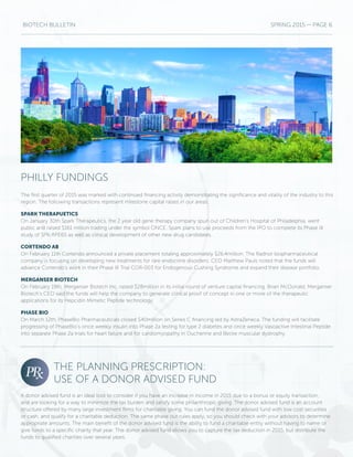 BIOTECH BULLETIN SPRING 2015 — PAGE 6
PHILLY FUNDINGS
THE PLANNING PRESCRIPTION:
USE OF A DONOR ADVISED FUND
The first quarter of 2015 was marked with continued financing activity demonstrating the significance and vitality of the industry to this
region. The following transactions represent milestone capital raises in our areas.
SPARK THERAPUETICS
On January 30th Spark Therapeutics, the 2 year old gene therapy company spun out of Children’s Hospital of Philadelphia, went
public and raised $161 million trading under the symbol ONCE. Spark plans to use proceeds from the IPO to complete its Phase III
study of SPK-RPE65 as well as clinical development of other new drug candidates.
CORTENDO AB
On February 11th Cortendo announced a private placement totaling approximately $26.4million. The Radnor biopharmaceutical
company is focusing on developing new treatments for rare endocrine disorders. CEO Matthew Pauls noted that the funds will
advance Cortendo’s work in their Phase III Trial COR-003 for Endogenous Cushing Syndrome and expand their disease portfolio.
MERGANSER BIOTECH
On February 19th, Merganser Biotech Inc. raised $28million in its initial round of venture capital financing. Brian McDonald, Merganser
Biotech’s CEO said the funds will help the company to generate clinical proof of concept in one or more of the therapeutic
applications for its Hepcidin Mimetic Peptide technology.
PHASE BIO
On March 12th, PhaseBio Pharmaceuticals closed $40million on Series C financing led by AstraZeneca. The funding will facilitate
progressing of PhaseBio’s once weekly insulin into Phase 2a testing for type 2 diabetes and once weekly Vasoactive Intestinal Peptide
into separate Phase 2a trials for heart failure and for cardiomyopathy in Duchenne and Becke muscular dystrophy.
A donor advised fund is an ideal tool to consider if you have an increase in income in 2015 due to a bonus or equity transaction,
and are looking for a way to minimize the tax burden and satisfy some philanthropic giving. The donor advised fund is an account
structure offered by many large investment firms for charitable giving. You can fund the donor advised fund with low cost securities
or cash, and qualify for a charitable deduction. The same phase out rules apply, so you should check with your advisors to determine
appropriate amounts. The main benefit of the donor advised fund is the ability to fund a charitable entity without having to name or
give funds to a specific charity that year. The donor advised fund allows you to capture the tax deduction in 2015, but distribute the
funds to qualified charities over several years.
 