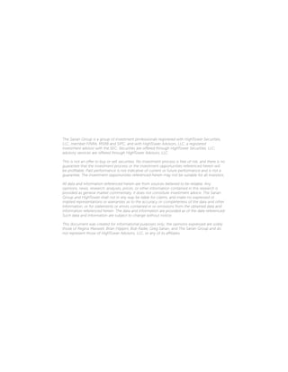 The Sarian Group is a group of investment professionals registered with HighTower Securities,
LLC, member FINRA, MSRB and SIPC, and with HighTower Advisors, LLC, a registered
investment advisor with the SEC. Securities are offered through HighTower Securities, LLC;
advisory services are offered through HighTower Advisors, LLC.
This is not an offer to buy or sell securities. No investment process is free of risk, and there is no
guarantee that the investment process or the investment opportunities referenced herein will
be profitable. Past performance is not indicative of current or future performance and is not a
guarantee. The investment opportunities referenced herein may not be suitable for all investors.
All data and information referenced herein are from sources believed to be reliable. Any
opinions, news, research, analyses, prices, or other information contained in this research is
provided as general market commentary, it does not constitute investment advice. The Sarian
Group and HighTower shall not in any way be liable for claims, and make no expressed or
implied representations or warranties as to the accuracy or completeness of the data and other
information, or for statements or errors contained in or omissions from the obtained data and
information referenced herein. The data and information are provided as of the date referenced.
Such data and information are subject to change without notice.
This document was created for informational purposes only; the opinions expressed are solely
those of Regina Maxwell, Brian Filippini, Bob Radie, Greg Sarian, and The Sarian Group and do
not represent those of HighTower Advisors, LLC, or any of its affiliates.
 