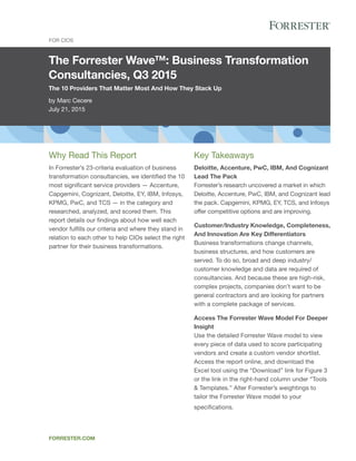 The Forrester Wave™: Business Transformation
Consultancies, Q3 2015
The 10 Providers That Matter Most And How They Stack Up
by Marc Cecere
July 21, 2015
For CIOs
forrester.com
Key Takeaways
Deloitte, Accenture, PwC, IBM, And Cognizant
Lead The Pack
Forrester’s research uncovered a market in which
Deloitte, Accenture, PwC, IBM, and Cognizant lead
the pack. Capgemini, KPMG, EY, TCS, and Infosys
offer competitive options and are improving.
Customer/Industry Knowledge, Completeness,
And Innovation Are Key Differentiators
Business transformations change channels,
business structures, and how customers are
served. To do so, broad and deep industry/
customer knowledge and data are required of
consultancies. And because these are high-risk,
complex projects, companies don’t want to be
general contractors and are looking for partners
with a complete package of services.
Access The Forrester Wave Model For Deeper
Insight
Use the detailed Forrester Wave model to view
every piece of data used to score participating
vendors and create a custom vendor shortlist.
Access the report online, and download the
Excel tool using the “Download” link for Figure 3
or the link in the right-hand column under “Tools
& Templates.” Alter Forrester’s weightings to
tailor the Forrester Wave model to your
specifications.
Why Read This Report
In Forrester’s 23-criteria evaluation of business
transformation consultancies, we identified the 10
most significant service providers — Accenture,
Capgemini, Cognizant, Deloitte, EY, IBM, Infosys,
KPMG, PwC, and TCS — in the category and
researched, analyzed, and scored them. This
report details our findings about how well each
vendor fulfills our criteria and where they stand in
relation to each other to help CIOs select the right
partner for their business transformations.
 